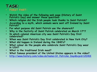 TASK: FIRST PART: Watch the video of the following web page (History of Saint Patrick’s Day) and answer these questions: Which religion did the Irish people took thanks to Saint Patrick? According to a myth, which animals were sent off Ireland by Saint Patrick? For what purpose did Saint Patrick use the shamrock? Why is the festivity of Saint Patrick celebrated on March 17 th ?  In which colonial American city was Saint Patrick’s Day first celebrated? When was Saint Patrick’s Day first celebrated in New York City? What did happen in Ireland during the 1840’s? What colour do the people who celebrate Saint Patrick’s Day wear in USA? What is the traditional Irish meal? What famous president of the United States appears in the video? http://www.history.com/video.do?name=St_Patricks_Day&bcpid=12040009001&bclid=1675979350&bctid=1455377204 