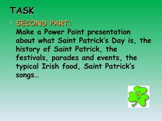 TASK SECOND PART: Make a Power Point presentation about what Saint Patrick’s Day is, the history of Saint Patrick, the festivals, parades and events, the typical Irish food, Saint Patrick’s songs…  