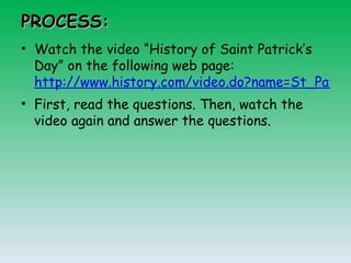 PROCESS: Watch the video “History of Saint Patrick’s Day” on the following web page:  http://www.history.com/video.do?name=St_Patricks_Day&bcpid=12040009001&bclid=1675979350&bctid=1455377204 First, read the questions. Then, watch the video again and answer the questions. 