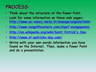 PROCESS: Think about the structure of the Power Point.  Look for some information on these web pages:  http://www.ac-nancy-metz.fr/enseign/anglais/Henry/patrick.htm http://www.songs4teachers.com/stpat'ssongspoems.htm http://en.wikipedia.org/wiki/Saint_Patrick's_Day http://www.st-patricks-day.com/   Write with your own words information you have found on the Internet. Then, make a Power Point and do a presentation. 