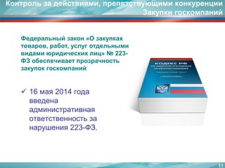 16 мая 2014 года введена административная ответственность за нарушения 223-ФЗ. 
11 
Федеральный закон «О закупках товаров, работ, услуг отдельными видами юридических лиц» № 223- ФЗ обеспечивает прозрачность закупок госкомпаний 
Контроль за действиями, препятствующими конкуренции Закупки госкомпаний  