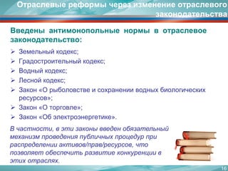 Введеныантимонопольныенормывотраслевоезаконодательство: 
Земельный кодекс; 
Градостроительный кодекс; 
Водный кодекс; 
Лесной кодекс; 
Закон «О рыболовстве и сохранении водных биологических ресурсов»; 
Закон «О торговле»; 
Закон «Об электроэнергетике». 
Отраслевые реформы через изменение отраслевого законодательства 
16 
В частности, в эти законы введен обязательный механизм проведения публичных процедур при распределении активов/прав/ресурсов, что позволяет обеспечить развитие конкуренции в этих отраслях.  