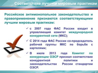21 
Российскоеантимонопольноезаконодательствоиправоприменениепризнаютсясоответствующимилучшиммировымпрактикам: 
Соответствие лучшим мировым практикам 
с2007годаФАСРоссиивходитвуправляющийкомитетмеждународнойконкурентнойсети(МКС); 
С2014годаФАСРоссиисо-председательрабочейгруппыМКСпоборьбескартелями; 
Виюле2013годаКомитетпоконкуренцииОЭСРпризналсоответствиеконкурентнойполитикиизаконодательстваРоссиистандартамОЭСР.  