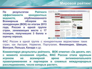 22 
Мировой рейтинг 
ФАСРоссииводнойгруппесконкурентнымиведомствамитакихстран,какАвстрия,Норвегия,Португалия,Финляндия,Швеция, Венгрия,Польша,Канадаидр. 
Комментируярезультатырейтинга,ВОКотметил«Задесятьлет, смоментаоснованияслужбы,ФАСРоссиисталакрупнымигрокомнавсемирнойаренеантимонопольногоправопримененияипартнеромвсложныхмеждународныхрасследованиях,числокоторыхрастет». 
ПорезультатамРейтингаэффективностиконкурентныхведомств,опубликованногоВсемирнымобзоромпоконкуренции(ВОК)поитогам2013года,Россияводнойгруппестран,занимающихместос17позиции,получивших3баллаиоценкухорошо.  