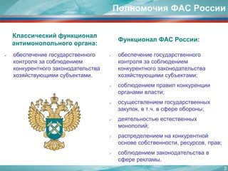 Полномочия ФАС России 
обеспечение государственного контроля за соблюдением конкурентного законодательства хозяйствующими субъектами; 
соблюдением правил конкуренции органами власти; 
осуществлением государственных закупок, в т.ч. в сфере обороны; 
деятельностью естественных монополий; 
распределением на конкурентной основе собственности, ресурсов, прав; 
соблюдением законодательства в сфере рекламы. 
Классический функционал антимонопольного органа: 
Функционал ФАС России: 
обеспечение государственного контроля за соблюдением конкурентного законодательства хозяйствующими субъектами. 
3 
 