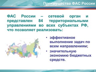 Преимущества ФАС России 
ФАСРоссии–сетевойорганипредставлен84территориальнымиуправлениямивовсехсубъектахРФ, чтопозволяетреализовать: 
•эффективное выполнение задач по всем направлениям; 
•значительную экономию бюджетных средств. 
5 
 
