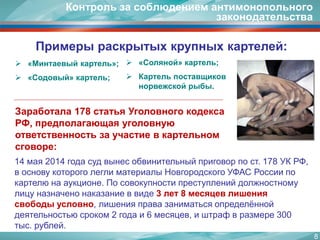 8 
Примеры раскрытых крупных картелей: 
«Минтаевыйкартель»; 
«Содовый» картель; 
«Соляной» картель; 
Картель поставщиков норвежской рыбы. 
14 мая 2014 года суд вынес обвинительный приговор по ст. 178 УК РФ, в основу которого легли материалы Новгородского УФАС России по картелю на аукционе. По совокупности преступлений должностному лицу назначено наказание в виде 3 лет 8 месяцев лишения свободы условно, лишения права заниматься определённой деятельностью сроком 2 года и 6 месяцев, и штраф в размере 300 тыс. рублей. 
Заработала 178 статья Уголовного кодекса РФ, предполагающая уголовную ответственность за участие в картельном сговоре: 
Контроль за соблюдением антимонопольного законодательства  