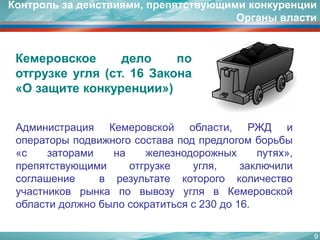АдминистрацияКемеровскойобласти,РЖДиоператорыподвижногосоставаподпредлогомборьбы «сзатораминажелезнодорожныхпутях», препятствующимиотгрузкеугля,заключилисоглашениеврезультатекоторогоколичествоучастниковрынкаповывозууглявКемеровскойобластидолжнобылосократитьсяс230до16. 
Контроль за действиями, препятствующими конкуренции Органы власти 
Кемеровскоеделопоотгрузкеугля(ст.16Закона «Озащитеконкуренции») 
9 
 