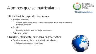 http://miw.uniovi.es
Alumnos que se matriculan...
• Diversidad del lugar de procedencia
• Internacionales:
• México, Cuba, Chile, Perú, Colombia, Ecuador, Venezuela, El Salvador,
Holanda, Vietnam
• España
• Canarias, Galicia, León, La Rioja, Salamanca...
• Y Asturias, claro
• Fundamentalmente, de Ingeniería Informática
• Ocasionalmente, de otras titulaciones afines
• Telecomunicaciones, Industriales, ...
 
