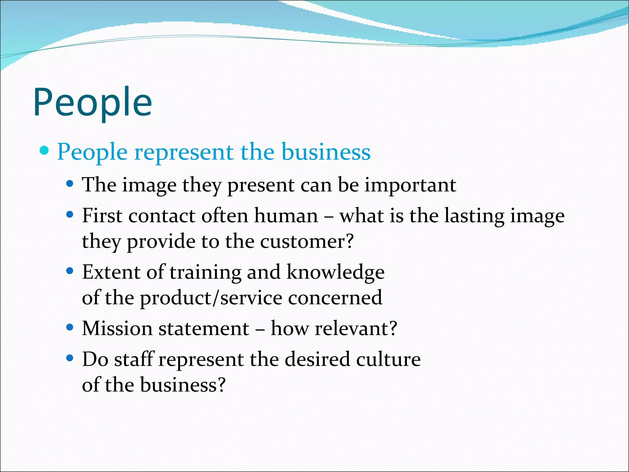 People People represent the business The image they present can be important First contact often human – what is the lasting image they provide to the customer? Extent of training and knowledge  of the product/service concerned Mission statement – how relevant? Do staff represent the desired culture  of the business? 