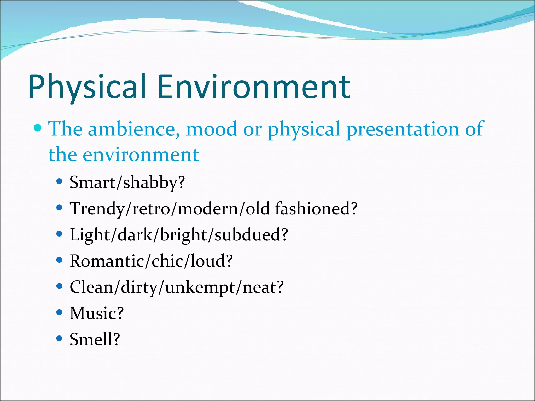 Physical Environment The ambience, mood or physical presentation of the environment Smart/shabby? Trendy/retro/modern/old fashioned? Light/dark/bright/subdued? Romantic/chic/loud? Clean/dirty/unkempt/neat? Music? Smell? 