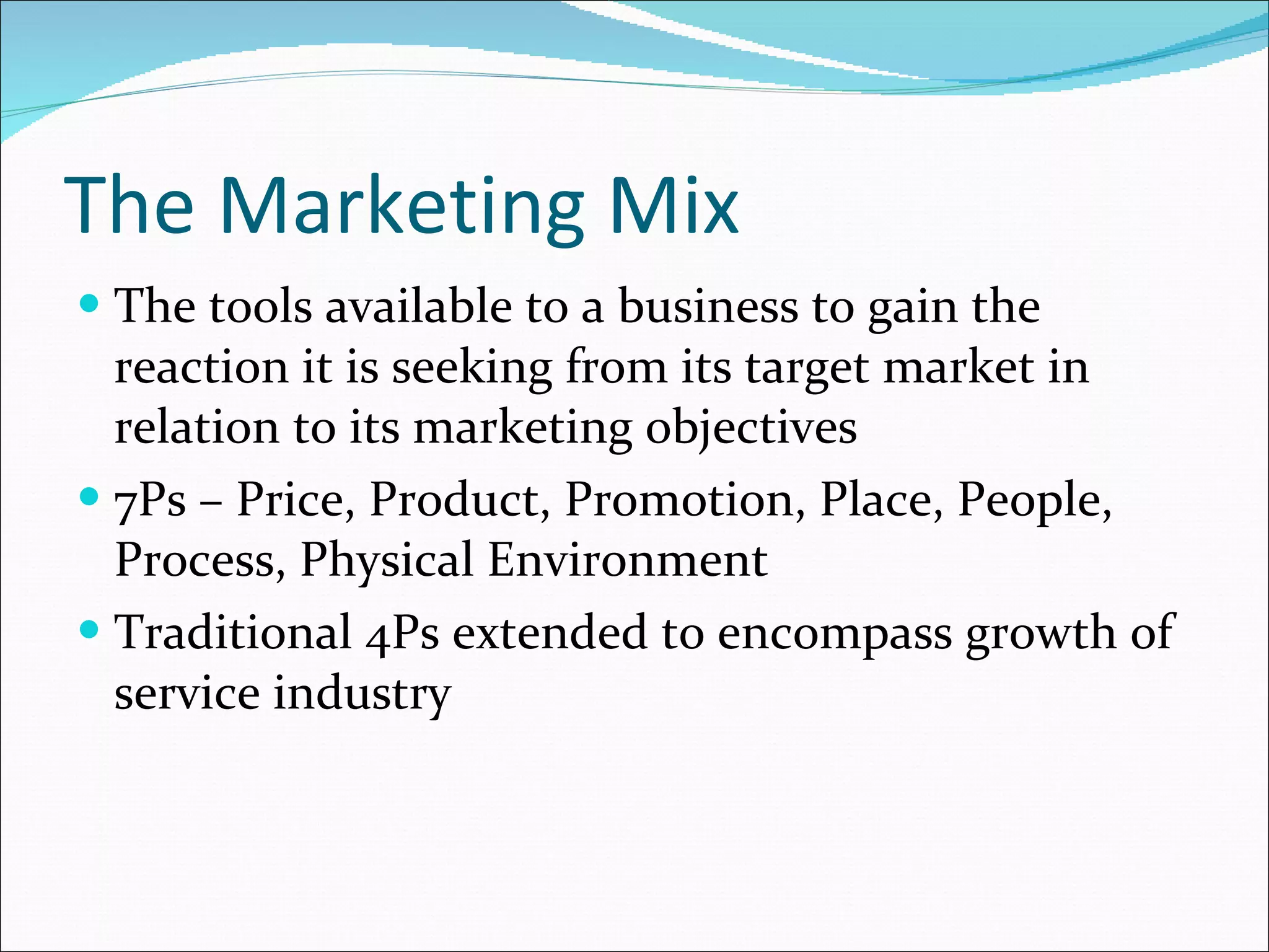 The Marketing Mix The tools available to a business to gain the reaction it is seeking from its target market in relation to its marketing objectives 7Ps – Price, Product, Promotion, Place, People, Process, Physical Environment Traditional 4Ps extended to encompass growth of service industry 