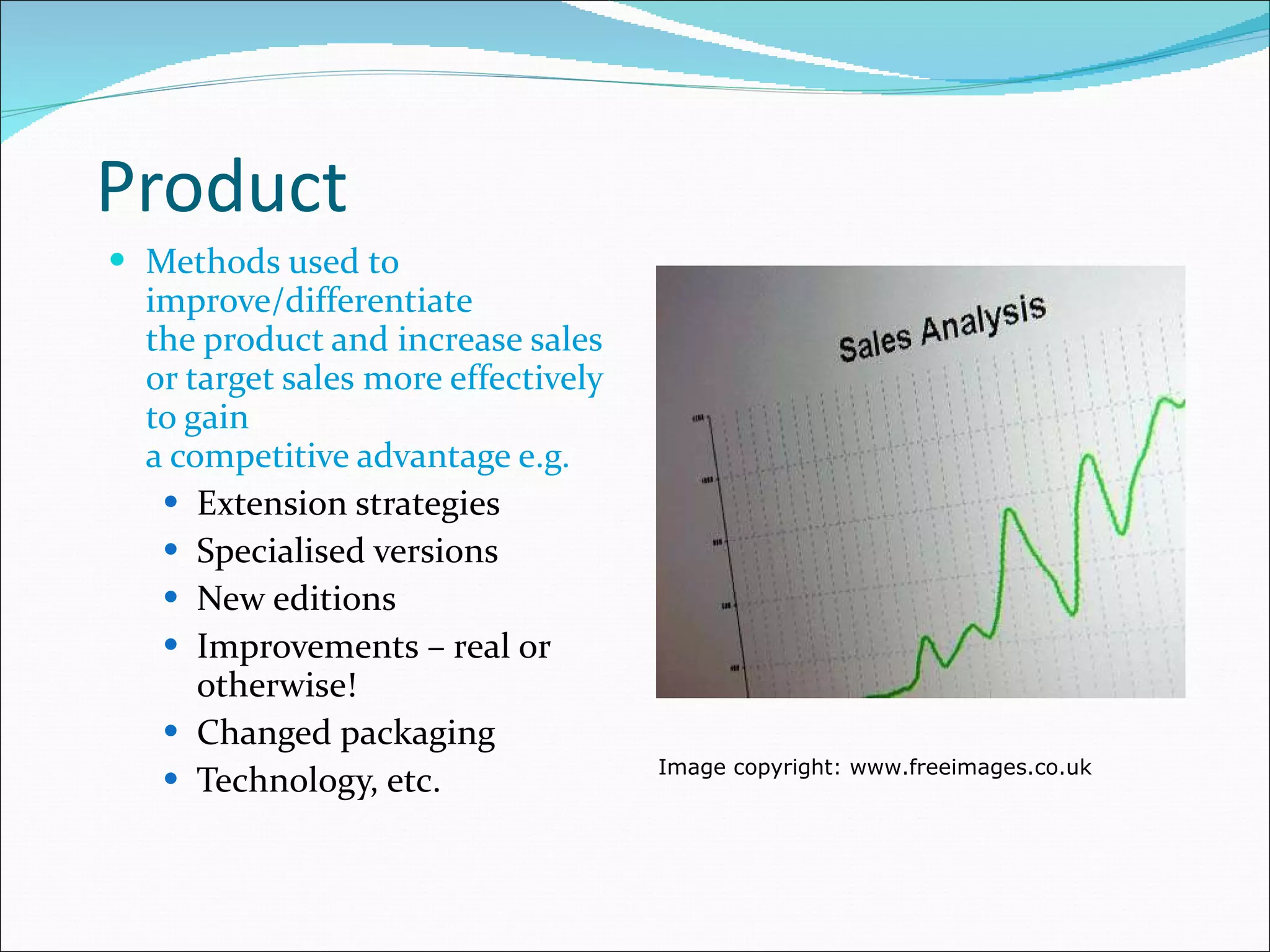 Product Methods used to improve/differentiate  the product and increase sales or target sales more effectively to gain  a competitive advantage e.g. Extension strategies Specialised versions New editions Improvements – real or otherwise! Changed packaging Technology, etc. Image copyright: www.freeimages.co.uk 