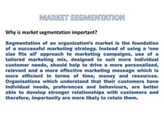 Why is market segmentation important?
Segmentation of an organization’s market is the foundation
of a successful marketing strategy. Instead of using a ‘one
size fits all’ approach to marketing campaigns, use of a
tailored marketing mix, designed to suit more individual
customer needs, should help to drive a more personalised,
relevant and a more effective marketing message which is
more efficient in terms of time, money and resources.
Organisations which understand that their customers have
individual needs, preferences and behaviours, are better
able to develop stronger relationships with customers and
therefore, importantly are more likely to retain them.
 