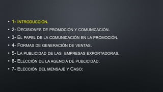 • 1- INTRODUCCIÓN.
• 2- DECISIONES DE PROMOCIÓN Y COMUNICACIÓN.
• 3- EL PAPEL DE LA COMUNICACIÓN EN LA PROMOCIÓN.
• 4- FORMAS DE GENERACIÓN DE VENTAS.
• 5- LA PUBLICIDAD DE LAS EMPRESAS EXPORTADORAS.
• 6- ELECCIÓN DE LA AGENCIA DE PUBLICIDAD.
• 7- ELECCIÓN DEL MENSAJE Y CASO:
 