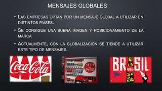 MENSAJES GLOBALES
• LAS EMPRESAS OPTAN POR UN MENSAJE GLOBAL A UTILIZAR EN
DISTINTOS PAÍSES.
• SE CONSIGUE UNA BUENA IMAGEN Y POSICIONAMIENTO DE LA
MARCA
• ACTUALMENTE, CON LA GLOBALIZACIÓN SE TIENDE A UTILIZAR
ESTE TIPO DE MENSAJES.
 