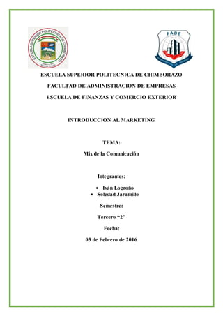 ESCUELA SUPERIOR POLITECNICA DE CHIMBORAZO
FACULTAD DE ADMINISTRACION DE EMPRESAS
ESCUELA DE FINANZAS Y COMERCIO EXTERIOR
INTRODUCCION AL MARKETING
TEMA:
Mix de la Comunicación
Integrantes:
 Iván Logroño
 Soledad Jaramillo
Semestre:
Tercero “2”
Fecha:
03 de Febrero de 2016
 