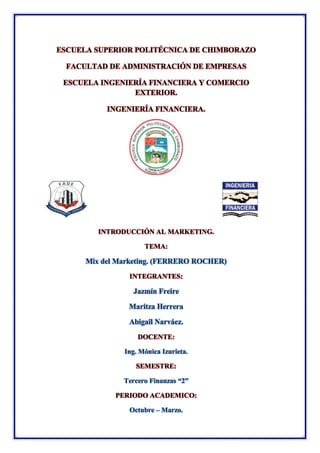 ESCUELA SUPERIOR POLITÉCNICA DE CHIMBORAZO
FACULTAD DE ADMINISTRACIÓN DE EMPRESAS
ESCUELA INGENIERÍA FINANCIERA Y COMERCIO
EXTERIOR.
INGENIERÍA FINANCIERA.
INTRODUCCIÓN AL MARKETING.
TEMA:
Mix del Marketing. (FERRERO ROCHER)
INTEGRANTES:
Jazmín Freire
Maritza Herrera
Abigail Narváez.
DOCENTE:
Ing. Mónica Izurieta.
SEMESTRE:
Tercero Finanzas “2”
PERIODO ACADEMICO:
Octubre – Marzo.
 