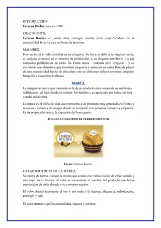 INTRODUCCIÓN.
Ferrero Rocher nace en 1990.
CRECIMIENTO.
Ferrero Rocher en pocos años consigue mucho éxito convirtiéndose e...