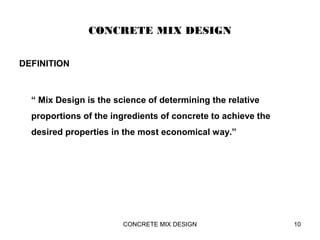 CONCRETE MIX DESIGN
DEFINITION
“ Mix Design is the science of determining the relative
proportions of the ingredients of concrete to achieve the
desired properties in the most economical way.”
CONCRETE MIX DESIGN 10
 