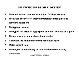 PRINCIPLES OF MIX DESIGN
1 The environment exposure condition for the structure
2 The grade of concrete, their characteristic strength’s and
standard deviations
3 The type of cement
4 The types and sizes of aggregates and their sources of supply
5 The nominal maximum sizes of aggregates
6 Maximum and minimum cement content in kg/m3
7 Water cement ratio
8 The degree of workability of concrete based on placing
conditions
CONCRETE MIX DESIGN 11
 
