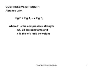 COMPRESSIVE STRENGTH
Abram’s Law
log F = log A1 – x log B1
where F is the compressive strength
A1, B1 are constants and
x is the w/c ratio by weight
CONCRETE MIX DESIGN 17
 