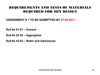 REQUIREMENTS AND TESTS OF MATERIALS
REQUIRED FOR MIX DESIGN
ASSIGNMENT # 1 TO BE SUBMITTED BY 07-02-2011
Roll #s 01-21 – Cement
Roll #s 22-42 – Aggregates
Roll #s 43-63 – Water and Admixtures
CONCRETE MIX DESIGN 19
 