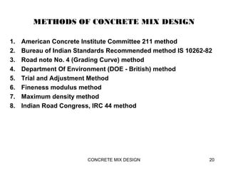 METHODS OF CONCRETE MIX DESIGN
1. American Concrete Institute Committee 211 method
2. Bureau of Indian Standards Recommended method IS 10262-82
3. Road note No. 4 (Grading Curve) method
4. Department Of Environment (DOE - British) method
5. Trial and Adjustment Method
6. Fineness modulus method
7. Maximum density method
8. Indian Road Congress, IRC 44 method
CONCRETE MIX DESIGN 20
 