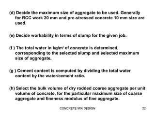 (d) Decide the maximum size of aggregate to be used. Generally
for RCC work 20 mm and pre-stressed concrete 10 mm size are
used.
(e) Decide workability in terms of slump for the given job.
(f ) The total water in kg/m3
of concrete is determined,
corresponding to the selected slump and selected maximum
size of aggregate.
(g ) Cement content is computed by dividing the total water
content by the water/cement ratio.
(h) Select the bulk volume of dry rodded coarse aggregate per unit
volume of concrete, for the particular maximum size of coarse
aggregate and fineness modulus of fine aggregate.
CONCRETE MIX DESIGN 22
 