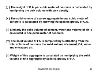 ( j ) The weight of C.A. per cubic meter of concrete is calculated by
multiplying the bulk volume with bulk density.
(k ) The solid volume of coarse aggregate in one cubic meter of
concrete is calculated by knowing the specific gravity of C.A.
(l ) Similarly the solid volume of cement, water and volume of air is
calculated in one cubic meter of concrete.
(m) The solid volume of FA is computed by subtracting from the
total volume of concrete the solid volume of cement, CA, water
and entrapped air.
(n) Weight of fine aggregate is calculated by multiplying the solid
volume of fine aggregate by specific gravity of F.A.
CONCRETE MIX DESIGN 23
 