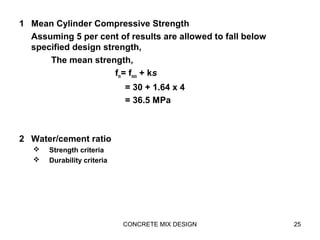 1 Mean Cylinder Compressive Strength
Assuming 5 per cent of results are allowed to fall below
specified design strength,
The mean strength,
fm= fmin + ks
= 30 + 1.64 x 4
= 36.5 MPa
2 Water/cement ratio
 Strength criteria
 Durability criteria
CONCRETE MIX DESIGN 25
 