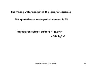 CONCRETE MIX DESIGN 30
The mixing water content is 185 kg/m3
of concrete
The approximate entrapped air content is 2%.
The required cement content =185/0.47
= 394 kg/m3
 