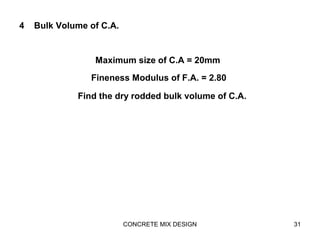 CONCRETE MIX DESIGN 31
4 Bulk Volume of C.A.
Maximum size of C.A = 20mm
Fineness Modulus of F.A. = 2.80
Find the dry rodded bulk volume of C.A.
 