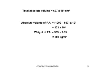 CONCRETE MIX DESIGN 37
Total absolute volume = 697 x 103
cm3
Absolute volume of F.A. = (1000 – 697) x 103
= 303 x 103
Weight of FA = 303 x 2.65
= 803 kg/m3
 