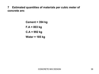 CONCRETE MIX DESIGN 38
7 Estimated quantities of materials per cubic meter of
concrete are:
Cement = 394 kg
F.A = 803 kg
C.A = 992 kg
Water = 185 kg
 