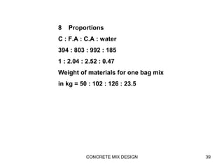 CONCRETE MIX DESIGN 39
8 Proportions
C : F.A : C.A : water
394 : 803 : 992 : 185
1 : 2.04 : 2.52 : 0.47
Weight of materials for one bag mix
in kg = 50 : 102 : 126 : 23.5
 