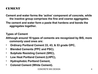 CEMENT
Cement and water forms the ‘active’ component of concrete, while
the inactive group comprises the fine and coarse aggregates.
The cement and water form a paste that hardens and bonds the
aggregates together.
Types of Cement
Although around 18 types of cements are recognized by BIS, more
commonly used ones are:
• Ordinary Portland Cement 33, 43, & 53 grade OPC,
• Blended Cements (PPC and PSC).
• Sulphate Resisting Cement (SRC),
• Low Heat Portland Cement (LHPC),
• Hydrophobic Portland Cement,
• Colored Cement (White Cement).
4CONCRETE MIX DESIGN
 