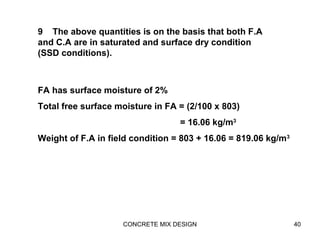 CONCRETE MIX DESIGN 40
9 The above quantities is on the basis that both F.A
and C.A are in saturated and surface dry condition
(SSD conditions).
FA has surface moisture of 2%
Total free surface moisture in FA = (2/100 x 803)
= 16.06 kg/m3
Weight of F.A in field condition = 803 + 16.06 = 819.06 kg/m3
 