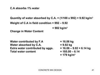 CONCRETE MIX DESIGN 41
Quantity of water absorbed by C.A. = (1/100 x 992) = 9.92 kg/m3
Weight of C.A in field condition = 992 – 9.92
= 982 kg/m3
C.A absorbs 1% water
Water contributed by F.A = 16.06 kg
Water absorbed by C.A. = 9.92 kg
Extra water contributed by aggs. = 16.06 – 9.92 = 6.14 kg
Total water content = 185.00 – 6.14
= 179 kg/m3
Change in Water Content
 
