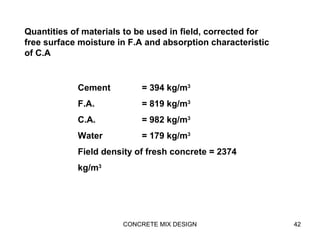 CONCRETE MIX DESIGN 42
Cement = 394 kg/m3
F.A. = 819 kg/m3
C.A. = 982 kg/m3
Water = 179 kg/m3
Field density of fresh concrete = 2374
kg/m3
Quantities of materials to be used in field, corrected for
free surface moisture in F.A and absorption characteristic
of C.A
 