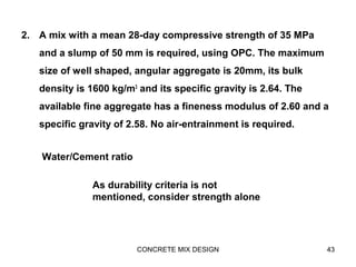 2. A mix with a mean 28-day compressive strength of 35 MPa
and a slump of 50 mm is required, using OPC. The maximum
size of well shaped, angular aggregate is 20mm, its bulk
density is 1600 kg/m3
and its specific gravity is 2.64. The
available fine aggregate has a fineness modulus of 2.60 and a
specific gravity of 2.58. No air-entrainment is required.
CONCRETE MIX DESIGN 43
Water/Cement ratio
As durability criteria is not
mentioned, consider strength alone
 