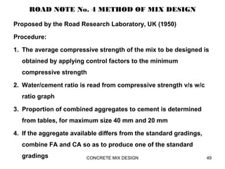 ROAD NOTE No. 4 METHOD OF MIX DESIGN
Proposed by the Road Research Laboratory, UK (1950)
Procedure:
1. The average compressive strength of the mix to be designed is
obtained by applying control factors to the minimum
compressive strength
2. Water/cement ratio is read from compressive strength v/s w/c
ratio graph
3. Proportion of combined aggregates to cement is determined
from tables, for maximum size 40 mm and 20 mm
4. If the aggregate available differs from the standard gradings,
combine FA and CA so as to produce one of the standard
gradings CONCRETE MIX DESIGN 49
 
