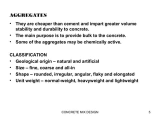 AGGREGATES
• They are cheaper than cement and impart greater volume
stability and durability to concrete.
• The main purpose is to provide bulk to the concrete.
• Some of the aggregates may be chemically active.
CLASSIFICATION
• Geological origin – natural and artificial
• Size – fine, coarse and all-in
• Shape – rounded, irregular, angular, flaky and elongated
• Unit weight – normal-weight, heavyweight and lightweight
5CONCRETE MIX DESIGN
 