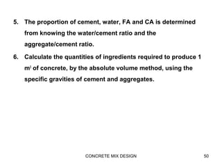 5. The proportion of cement, water, FA and CA is determined
from knowing the water/cement ratio and the
aggregate/cement ratio.
6. Calculate the quantities of ingredients required to produce 1
m3
of concrete, by the absolute volume method, using the
specific gravities of cement and aggregates.
CONCRETE MIX DESIGN 50
 