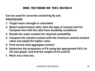DOE METHOD OF MIX DESIGN
Can be used for concrete containing fly ash.
PROCEDURE
1. Target mean strength is calculated
2. Select water/cement ratio, from the type of cement and CA.
Compare this with the ratio from durability conditions.
3. Decide the water content for required workability
4. Compare the cement content with the minimum cement content
value and adopt the higher value
5. Find out the total aggregate content
6. Determine the proportion of FA using the appropriate FA% v/s
CA size graph, and find the weight of CA and FA
7. Work out a trial mix.
CONCRETE MIX DESIGN 52
 