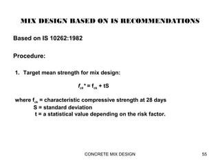 MIX DESIGN BASED ON IS RECOMMENDATIONS
Based on IS 10262:1982
Procedure:
CONCRETE MIX DESIGN 55
1. Target mean strength for mix design:
fck* = fck + tS
where fck = characteristic compressive strength at 28 days
S = standard deviation
t = a statistical value depending on the risk factor.
 