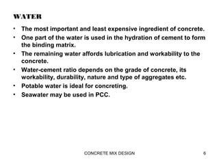 WATER
• The most important and least expensive ingredient of concrete.
• One part of the water is used in the hydration of cement to form
the binding matrix.
• The remaining water affords lubrication and workability to the
concrete.
• Water-cement ratio depends on the grade of concrete, its
workability, durability, nature and type of aggregates etc.
• Potable water is ideal for concreting.
• Seawater may be used in PCC.
6CONCRETE MIX DESIGN
 
