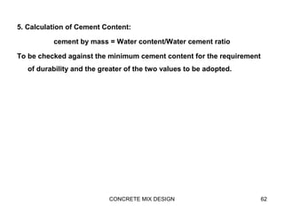 5. Calculation of Cement Content:
cement by mass = Water content/Water cement ratio
To be checked against the minimum cement content for the requirement
of durability and the greater of the two values to be adopted.
CONCRETE MIX DESIGN 62
 