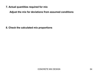 7. Actual quantities required for mix
Adjust the mix for deviations from assumed conditions
CONCRETE MIX DESIGN 64
8. Check the calculated mix proportions
 