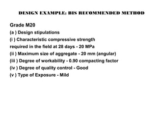 DESIGN EXAMPLE: BIS RECOMMENDED METHOD
Grade M20
(a ) Design stipulations
(i ) Characteristic compressive strength
required in the field at 28 days - 20 MPa
(ii ) Maximum size of aggregate - 20 mm (angular)
(iii ) Degree of workability - 0.90 compacting factor
(iv ) Degree of quality control - Good
(v ) Type of Exposure - Mild
 